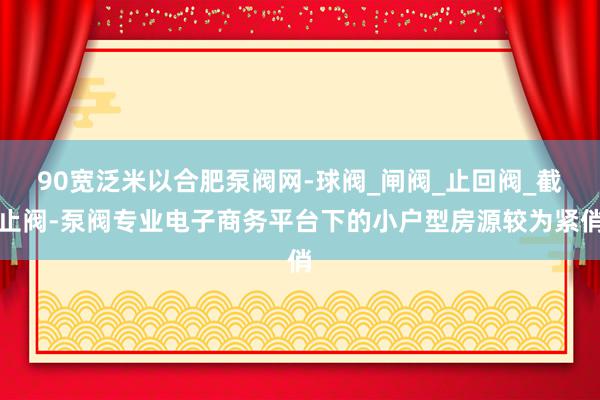 90宽泛米以合肥泵阀网-球阀_闸阀_止回阀_截止阀-泵阀专业电子商务平台下的小户型房源较为紧俏