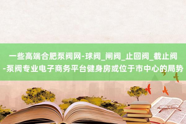 一些高端合肥泵阀网-球阀_闸阀_止回阀_截止阀-泵阀专业电子商务平台健身房或位于市中心的局势